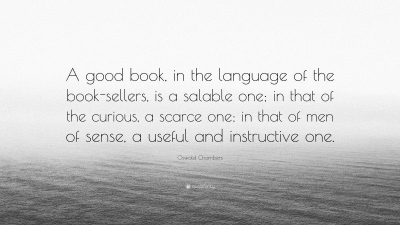 Oswald Chambers Quote: “A good book, in the language of the book-sellers, is a salable one; in that of the curious, a scarce one; in that of men of sense, a useful and instructive one.”