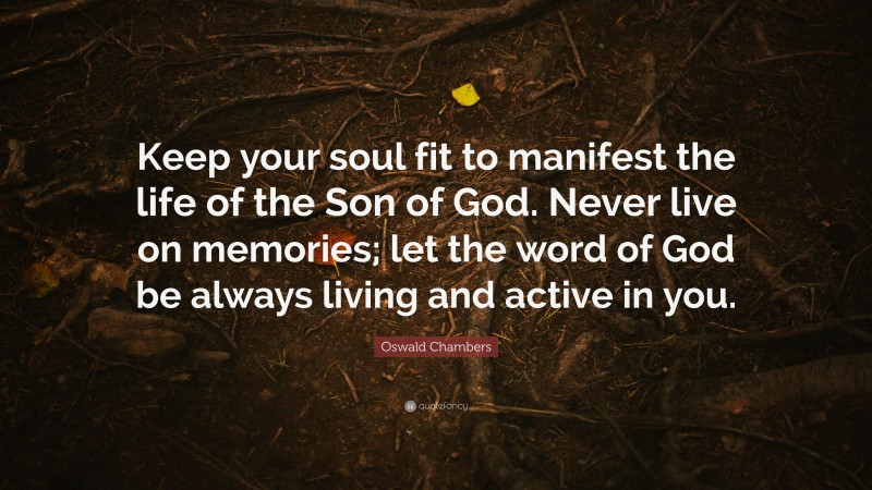 Oswald Chambers Quote: “Keep your soul fit to manifest the life of the Son of God. Never live on memories; let the word of God be always living and active in you.”