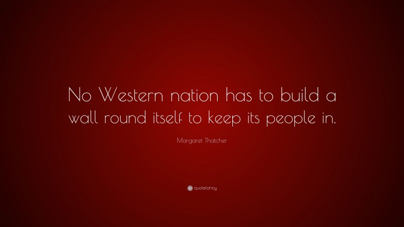 Margaret Thatcher Quote: “No Western nation has to build a wall round itself to keep its people in.”