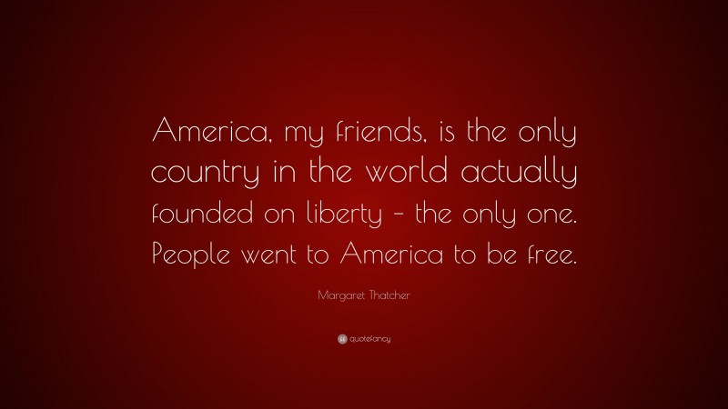 Margaret Thatcher Quote: “America, my friends, is the only country in the world actually founded on liberty – the only one. People went to America to be free.”