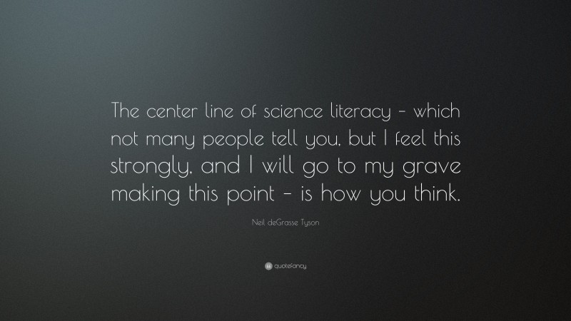 Neil deGrasse Tyson Quote: “The center line of science literacy – which not many people tell you, but I feel this strongly, and I will go to my grave making this point – is how you think.”