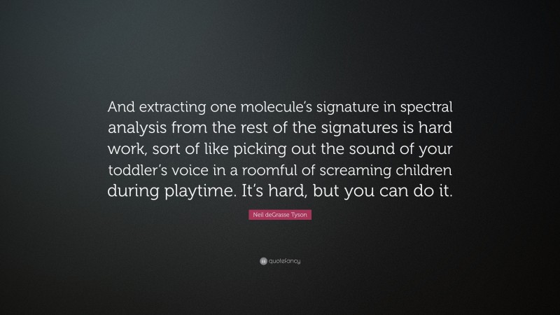 Neil deGrasse Tyson Quote: “And extracting one molecule’s signature in spectral analysis from the rest of the signatures is hard work, sort of like picking out the sound of your toddler’s voice in a roomful of screaming children during playtime. It’s hard, but you can do it.”