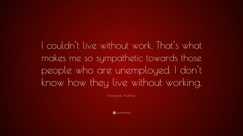 Margaret Thatcher Quote: “I couldn’t live without work. That’s what makes me so sympathetic towards those people who are unemployed. I don’t know how they live without working.”