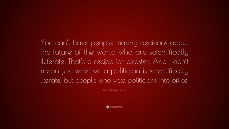 Neil deGrasse Tyson Quote: “You can’t have people making decisions about the future of the world who are scientifically illiterate. That’s a recipe for disaster. And I don’t mean just whether a politician is scientifically literate, but people who vote politicians into office.”