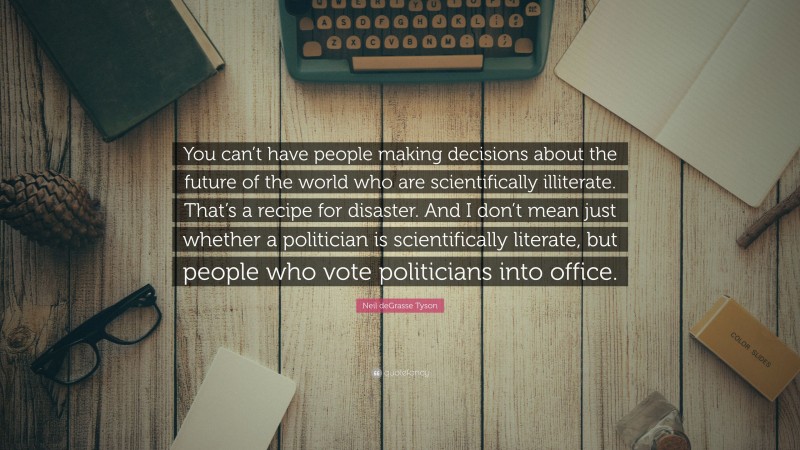 Neil deGrasse Tyson Quote: “You can’t have people making decisions about the future of the world who are scientifically illiterate. That’s a recipe for disaster. And I don’t mean just whether a politician is scientifically literate, but people who vote politicians into office.”