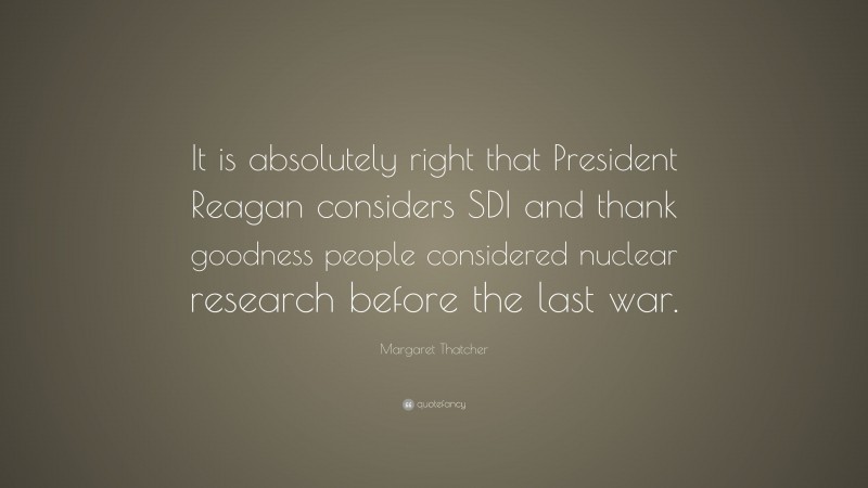 Margaret Thatcher Quote: “It is absolutely right that President Reagan considers SDI and thank goodness people considered nuclear research before the last war.”