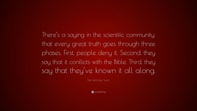 Neil deGrasse Tyson Quote: “There’s a saying in the scientific community, that every great truth goes through three phases. First, people deny it. Second, they say that it conflicts with the Bible. Third, they say that they’ve known it all along.”