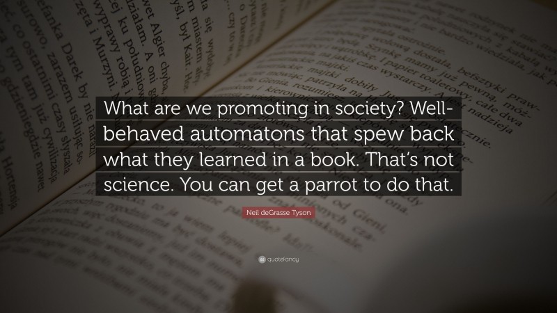 Neil deGrasse Tyson Quote: “What are we promoting in society? Well-behaved automatons that spew back what they learned in a book. That’s not science. You can get a parrot to do that.”