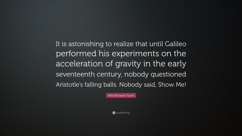 Neil deGrasse Tyson Quote: “It is astonishing to realize that until Galileo performed his experiments on the acceleration of gravity in the early seventeenth century, nobody questioned Aristotle’s falling balls. Nobody said, Show Me!”
