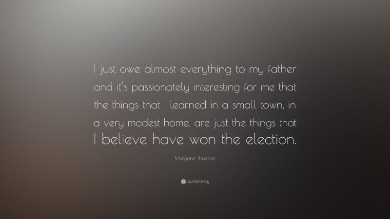 Margaret Thatcher Quote: “I just owe almost everything to my father and it’s passionately interesting for me that the things that I learned in a small town, in a very modest home, are just the things that I believe have won the election.”