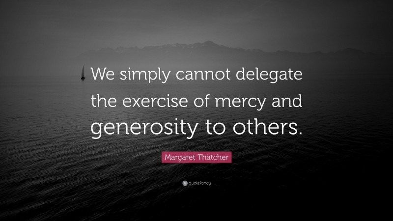 Margaret Thatcher Quote: “We simply cannot delegate the exercise of mercy and generosity to others.”