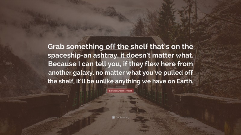 Neil deGrasse Tyson Quote: “Grab something off the shelf that’s on the spaceship-an ashtray, it doesn’t matter what. Because I can tell you, if they flew here from another galaxy, no matter what you’ve pulled off the shelf, it’ll be unlike anything we have on Earth.”