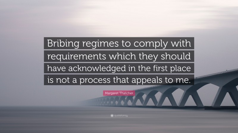 Margaret Thatcher Quote: “Bribing regimes to comply with requirements which they should have acknowledged in the first place is not a process that appeals to me.”