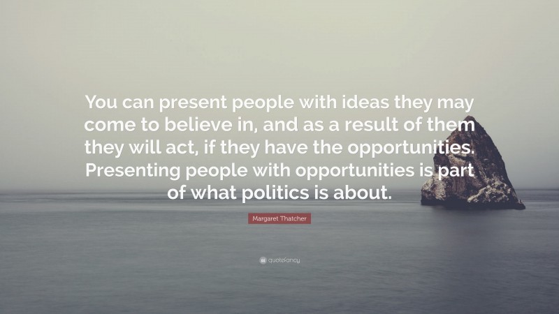 Margaret Thatcher Quote: “You can present people with ideas they may come to believe in, and as a result of them they will act, if they have the opportunities. Presenting people with opportunities is part of what politics is about.”