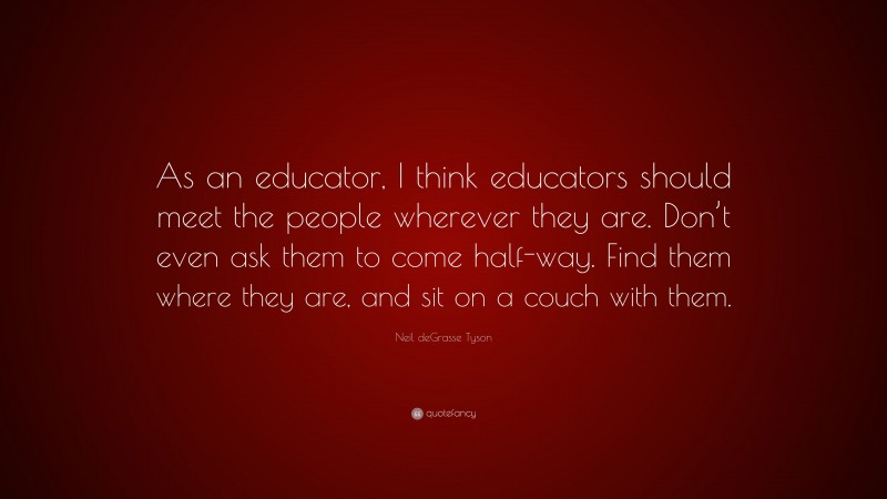 Neil deGrasse Tyson Quote: “As an educator, I think educators should meet the people wherever they are. Don’t even ask them to come half-way. Find them where they are, and sit on a couch with them.”