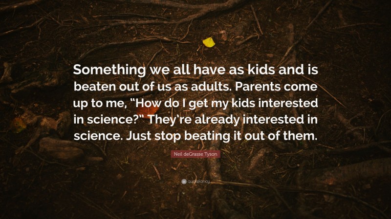 Neil deGrasse Tyson Quote: “Something we all have as kids and is beaten out of us as adults. Parents come up to me, “How do I get my kids interested in science?” They’re already interested in science. Just stop beating it out of them.”