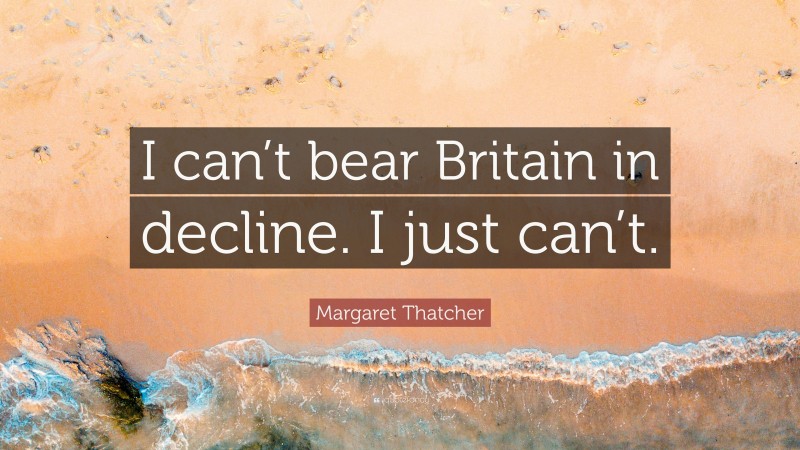 Margaret Thatcher Quote: “I can’t bear Britain in decline. I just can’t.”