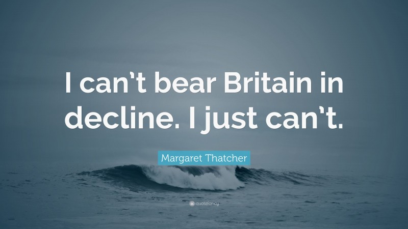 Margaret Thatcher Quote: “I can’t bear Britain in decline. I just can’t.”