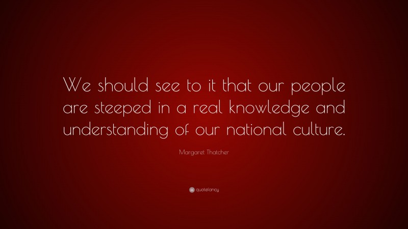 Margaret Thatcher Quote: “We should see to it that our people are steeped in a real knowledge and understanding of our national culture.”
