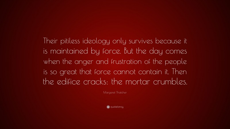 Margaret Thatcher Quote: “Their pitiless ideology only survives because it is maintained by force. But the day comes when the anger and frustration of the people is so great that force cannot contain it. Then the edifice cracks: the mortar crumbles.”