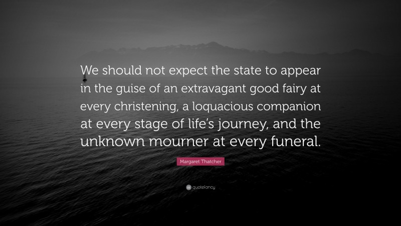 Margaret Thatcher Quote: “We should not expect the state to appear in the guise of an extravagant good fairy at every christening, a loquacious companion at every stage of life’s journey, and the unknown mourner at every funeral.”