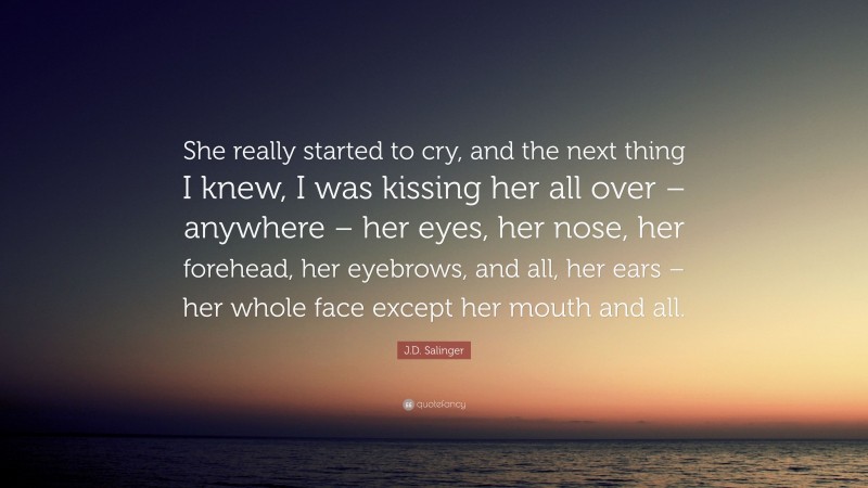 J.D. Salinger Quote: “She really started to cry, and the next thing I knew, I was kissing her all over – anywhere – her eyes, her nose, her forehead, her eyebrows, and all, her ears – her whole face except her mouth and all.”
