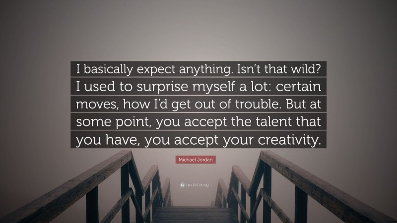Michael Jordan Quote: “I basically expect anything. Isn’t that wild? I used to surprise myself a lot: certain moves, how I’d get out of trouble. But at some point, you accept the talent that you have, you accept your creativity.”