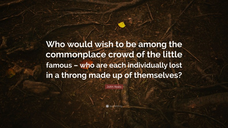 John Keats Quote: “Who would wish to be among the commonplace crowd of the little famous – who are each individually lost in a throng made up of themselves?”