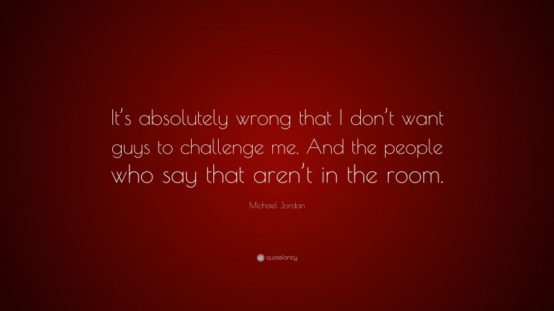 Michael Jordan Quote: “It’s absolutely wrong that I don’t want guys to challenge me. And the people who say that aren’t in the room.”