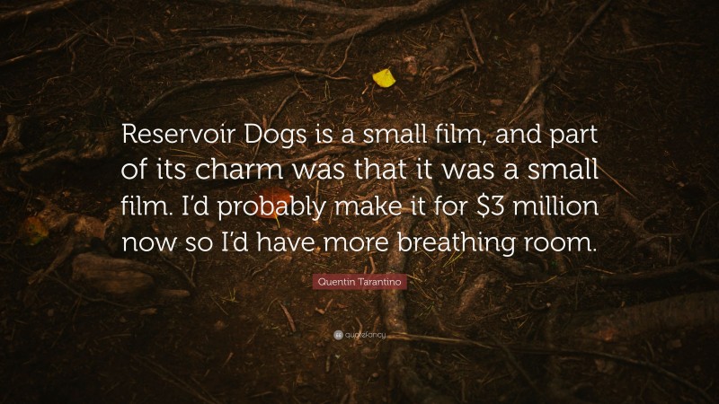 Quentin Tarantino Quote: “Reservoir Dogs is a small film, and part of its charm was that it was a small film. I’d probably make it for $3 million now so I’d have more breathing room.”