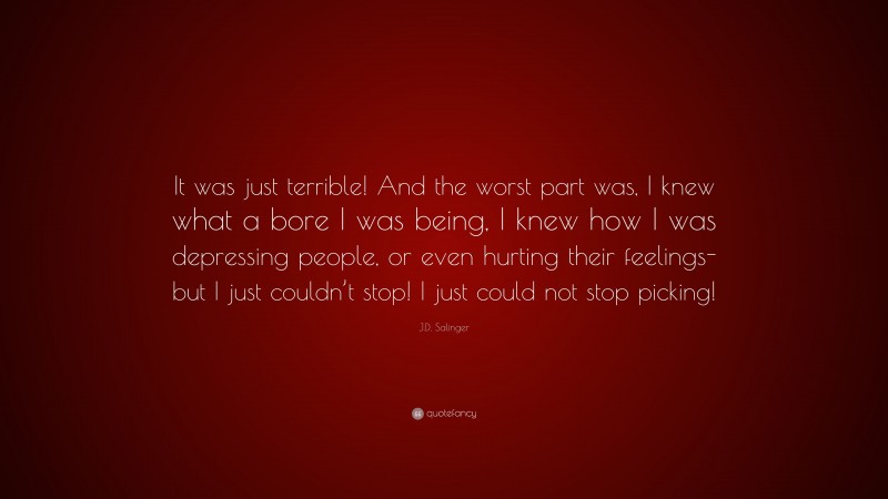 J.D. Salinger Quote: “It was just terrible! And the worst part was, I knew what a bore I was being, I knew how I was depressing people, or even hurting their feelings- but I just couldn’t stop! I just could not stop picking!”