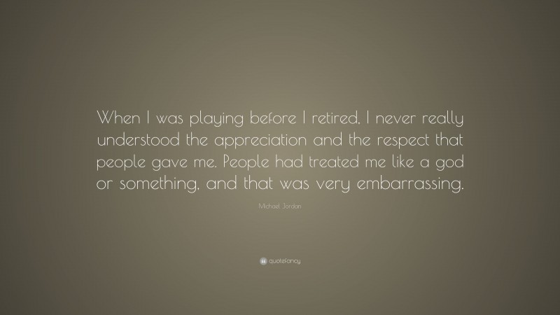 Michael Jordan Quote: “When I was playing before I retired, I never really understood the appreciation and the respect that people gave me. People had treated me like a god or something, and that was very embarrassing.”
