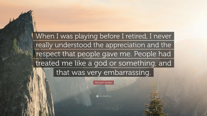 Michael Jordan Quote: “When I was playing before I retired, I never really understood the appreciation and the respect that people gave me. People had treated me like a god or something, and that was very embarrassing.”