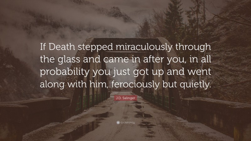 J.D. Salinger Quote: “If Death stepped miraculously through the glass and came in after you, in all probability you just got up and went along with him, ferociously but quietly.”
