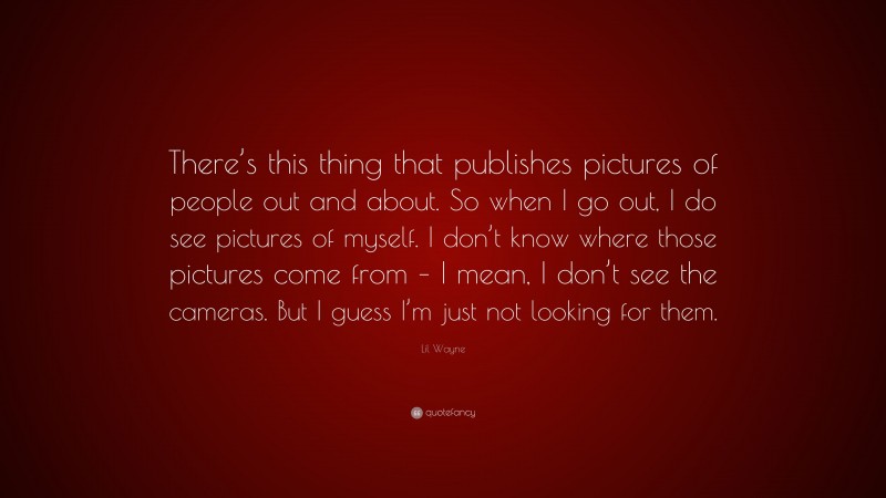 Lil Wayne Quote: “There’s this thing that publishes pictures of people out and about. So when I go out, I do see pictures of myself. I don’t know where those pictures come from – I mean, I don’t see the cameras. But I guess I’m just not looking for them.”