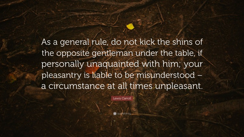 Lewis Carroll Quote: “As a general rule, do not kick the shins of the opposite gentleman under the table, if personally unaquainted with him; your pleasantry is liable to be misunderstood – a circumstance at all times unpleasant.”