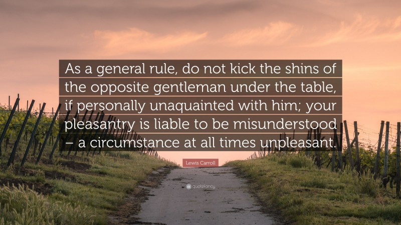 Lewis Carroll Quote: “As a general rule, do not kick the shins of the opposite gentleman under the table, if personally unaquainted with him; your pleasantry is liable to be misunderstood – a circumstance at all times unpleasant.”
