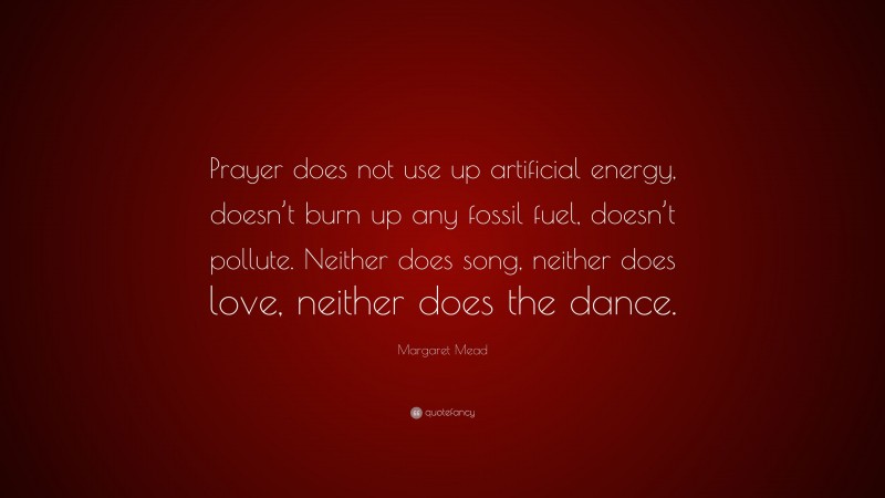 Margaret Mead Quote: “Prayer does not use up artificial energy, doesn’t burn up any fossil fuel, doesn’t pollute. Neither does song, neither does love, neither does the dance.”