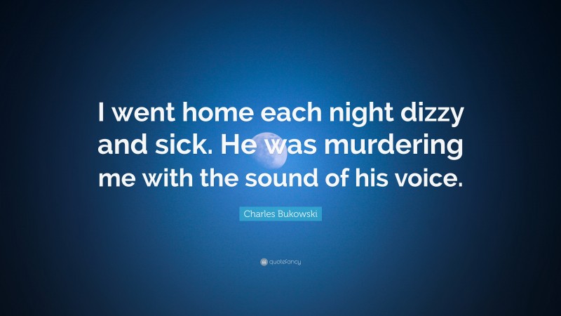 Charles Bukowski Quote: “I went home each night dizzy and sick. He was murdering me with the sound of his voice.”