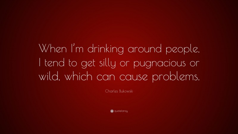 Charles Bukowski Quote: “When I’m drinking around people, I tend to get silly or pugnacious or wild, which can cause problems.”