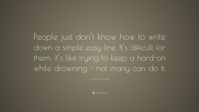 Charles Bukowski Quote: “People just don’t know how to write down a simple easy line. It’s difficult for them; it’s like trying to keep a hard-on while drowning – not many can do it.”