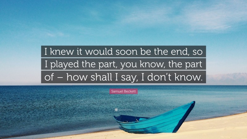 Samuel Beckett Quote: “I knew it would soon be the end, so I played the part, you know, the part of – how shall I say, I don’t know.”