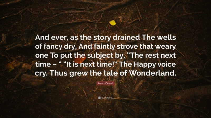 Lewis Carroll Quote: “And ever, as the story drained The wells of fancy dry, And faintly strove that weary one To put the subject by, “The rest next time – ” “It is next time!” The Happy voice cry. Thus grew the tale of Wonderland.”