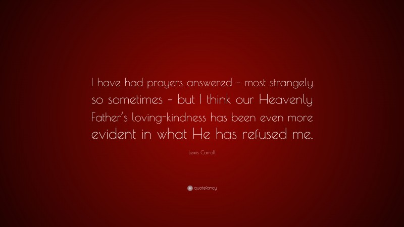 Lewis Carroll Quote: “I have had prayers answered – most strangely so sometimes – but I think our Heavenly Father’s loving-kindness has been even more evident in what He has refused me.”