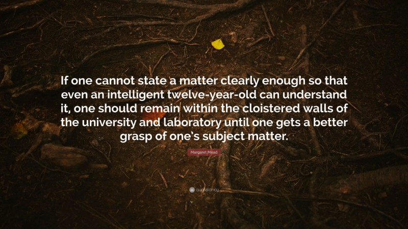Margaret Mead Quote: “If one cannot state a matter clearly enough so that even an intelligent twelve-year-old can understand it, one should remain within the cloistered walls of the university and laboratory until one gets a better grasp of one’s subject matter.”