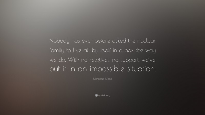 Margaret Mead Quote: “Nobody has ever before asked the nuclear family to live all by itself in a box the way we do. With no relatives, no support, we’ve put it in an impossible situation.”
