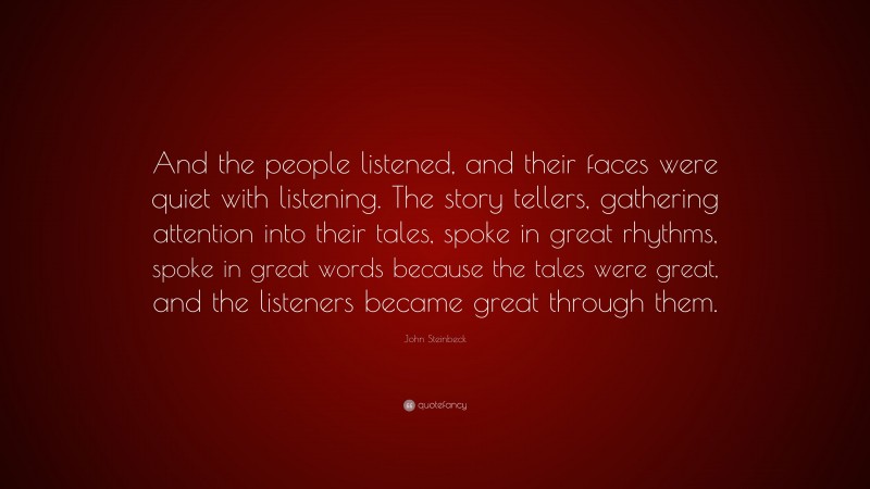 John Steinbeck Quote: “And the people listened, and their faces were quiet with listening. The story tellers, gathering attention into their tales, spoke in great rhythms, spoke in great words because the tales were great, and the listeners became great through them.”