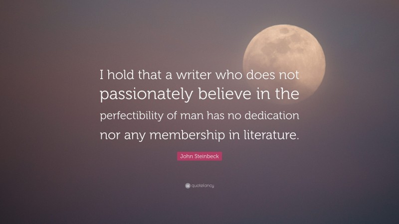 John Steinbeck Quote: “I hold that a writer who does not passionately believe in the perfectibility of man has no dedication nor any membership in literature.”