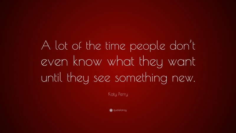 Katy Perry Quote: “A lot of the time people don’t even know what they want until they see something new.”