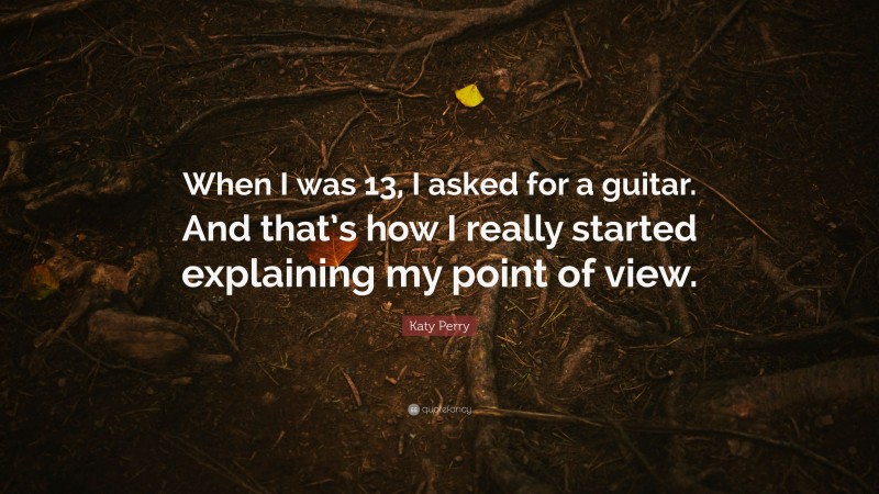 Katy Perry Quote: “When I was 13, I asked for a guitar. And that’s how I really started explaining my point of view.”